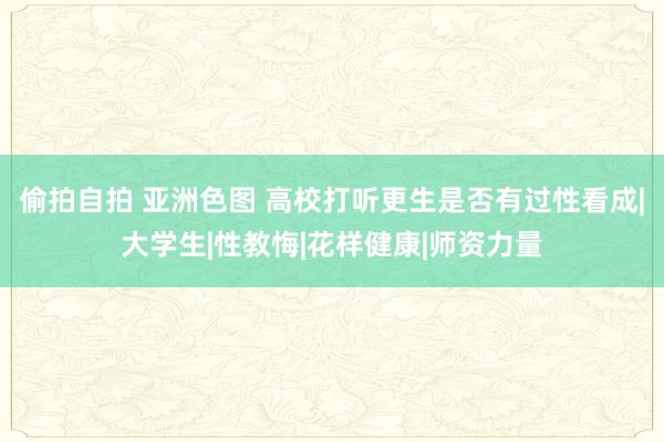 偷拍自拍 亚洲色图 高校打听更生是否有过性看成|大学生|性教悔|花样健康|师资力量