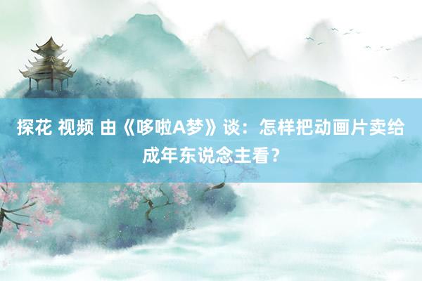 探花 视频 由《哆啦A梦》谈：怎样把动画片卖给成年东说念主看？