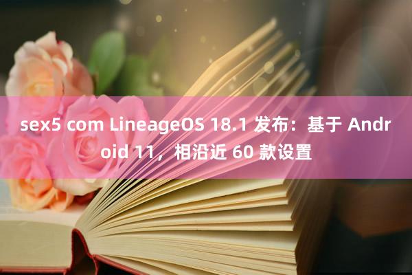 sex5 com LineageOS 18.1 发布：基于 Android 11，相沿近 60 款设置