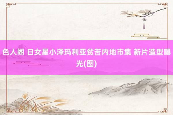 色人阁 日女星小泽玛利亚贫苦内地市集 新片造型曝光(图)
