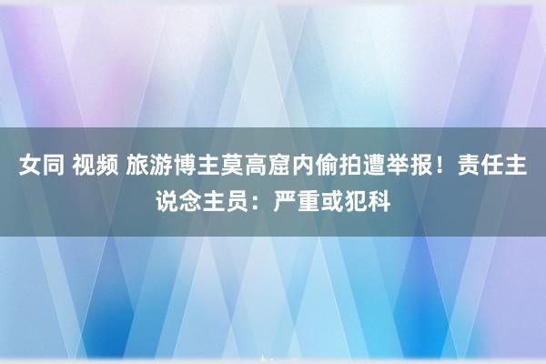 女同 视频 旅游博主莫高窟内偷拍遭举报！责任主说念主员：严重或犯科