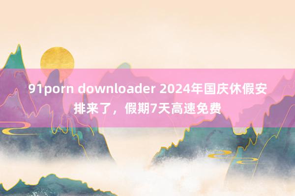 91porn downloader 2024年国庆休假安排来了，假期7天高速免费