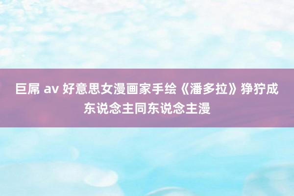 巨屌 av 好意思女漫画家手绘《潘多拉》狰狞成东说念主同东说念主漫