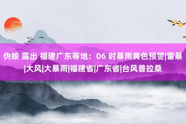 伪娘 露出 福建广东等地：06 时暴雨黄色预警|雷暴|大风|大暴雨|福建省|广东省|台风普拉桑
