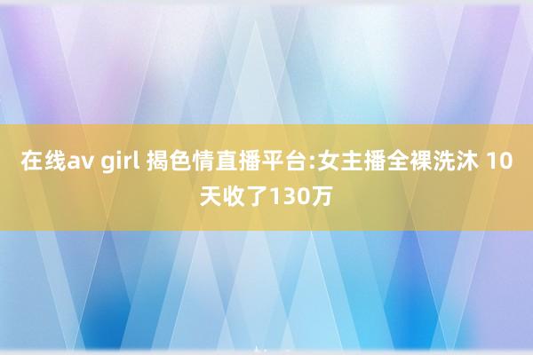 在线av girl 揭色情直播平台:女主播全裸洗沐 10天收了130万