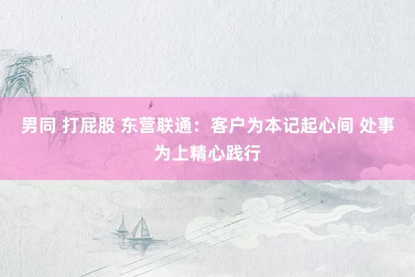 男同 打屁股 东营联通：客户为本记起心间 处事为上精心践行