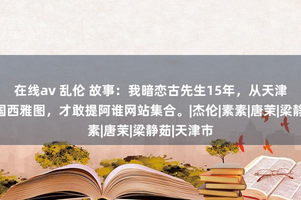 在线av 乱伦 故事：我暗恋古先生15年，从天津到好意思国西雅图，才敢提阿谁网站集合。|杰伦|素素|唐茉|梁静茹|天津市