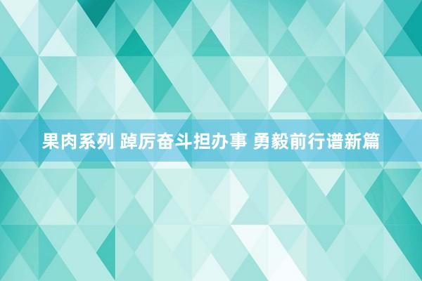 果肉系列 踔厉奋斗担办事 勇毅前行谱新篇