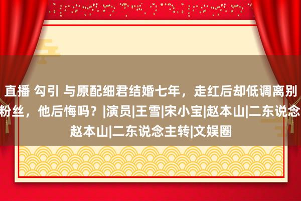 直播 勾引 与原配细君结婚七年，走红后却低调离别娶好意思女粉丝，他后悔吗？|演员|王雪|宋小宝|赵本山|二东说念主转|文娱圈