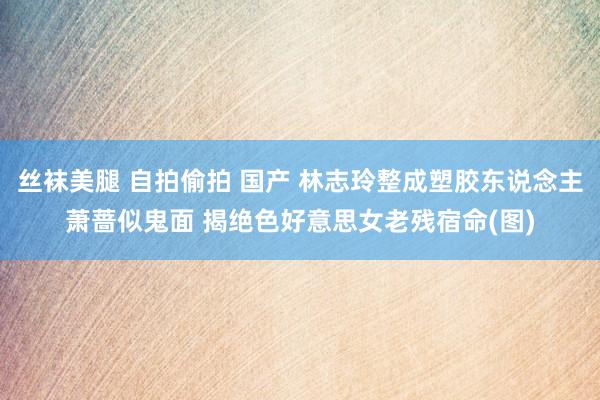 丝袜美腿 自拍偷拍 国产 林志玲整成塑胶东说念主萧蔷似鬼面 揭绝色好意思女老残宿命(图)