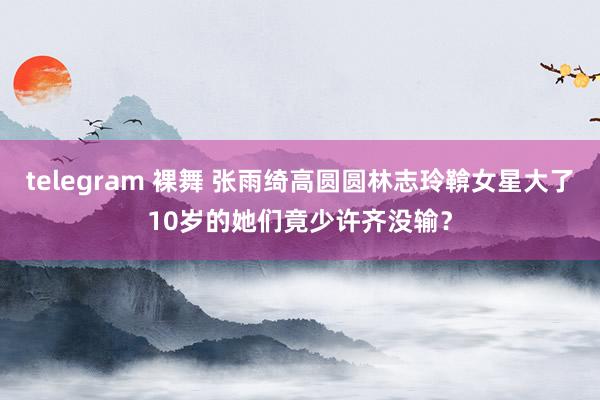 telegram 裸舞 张雨绮高圆圆林志玲鞥女星大了10岁的她们竟少许齐没输？