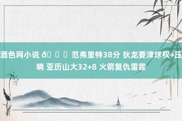 酒色网小说 🏀范弗里特38分 狄龙要津球权+压哨 亚历山大32+8 火箭复仇雷霆