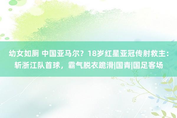 幼女如厕 中国亚马尔？18岁红星亚冠传射救主：斩浙江队首球，霸气脱衣跪滑|国青|国足客场