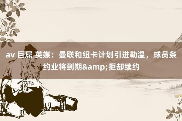 av 巨屌 英媒：曼联和纽卡计划引进勒温，球员条约业将到期&拒却续约