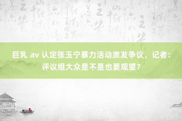 巨乳 av 认定张玉宁暴力活动激发争议，记者：评议组大众是不是也要观望？