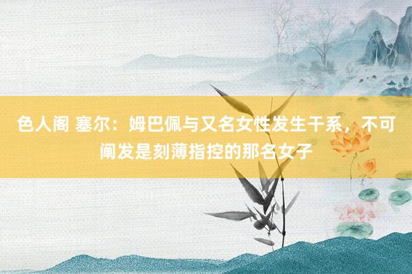色人阁 塞尔：姆巴佩与又名女性发生干系，不可阐发是刻薄指控的那名女子