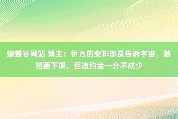 蝴蝶谷网站 博主：伊万的安排即是告诉宇宙，随时要下课，但违约金一分不成少