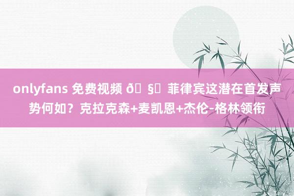 onlyfans 免费视频 🧐菲律宾这潜在首发声势何如？克拉克森+麦凯恩+杰伦-格林领衔