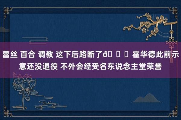 蕾丝 百合 调教 这下后路断了😅霍华德此前示意还没退役 不外会经受名东说念主堂荣誉